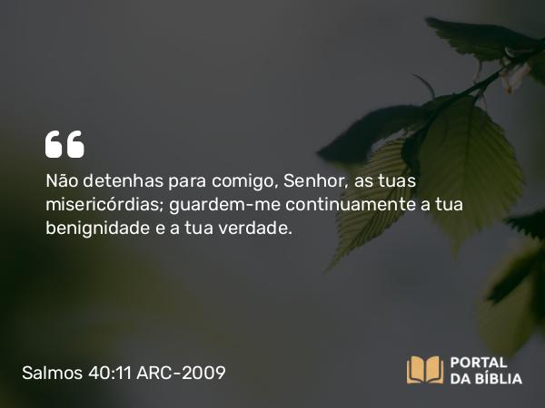 Salmos 40:11 ARC-2009 - Não detenhas para comigo, Senhor, as tuas misericórdias; guardem-me continuamente a tua benignidade e a tua verdade.