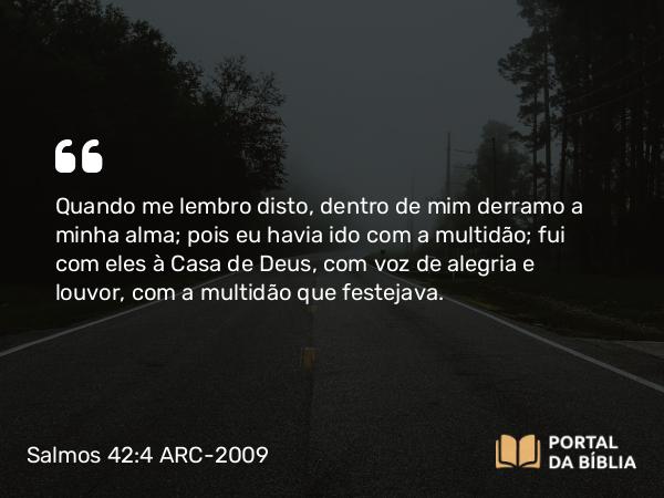 Salmos 42:4 ARC-2009 - Quando me lembro disto, dentro de mim derramo a minha alma; pois eu havia ido com a multidão; fui com eles à Casa de Deus, com voz de alegria e louvor, com a multidão que festejava.