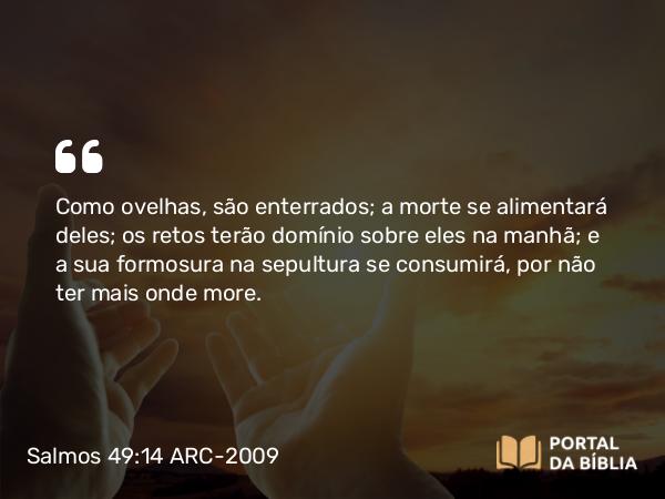 Salmos 49:14 ARC-2009 - Como ovelhas, são enterrados; a morte se alimentará deles; os retos terão domínio sobre eles na manhã; e a sua formosura na sepultura se consumirá, por não ter mais onde more.