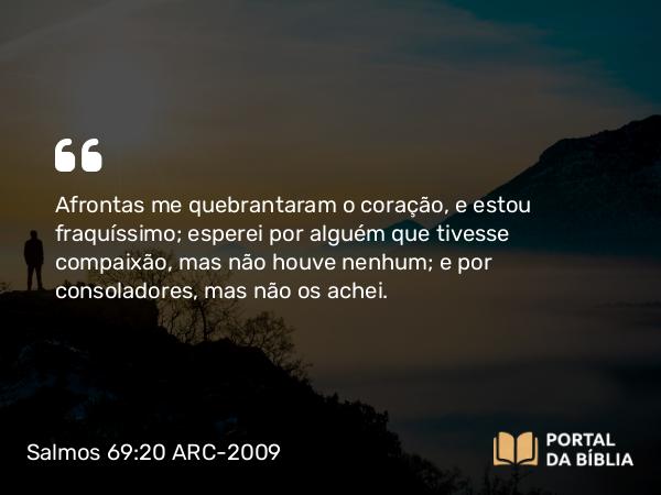 Salmos 69:20 ARC-2009 - Afrontas me quebrantaram o coração, e estou fraquíssimo; esperei por alguém que tivesse compaixão, mas não houve nenhum; e por consoladores, mas não os achei.