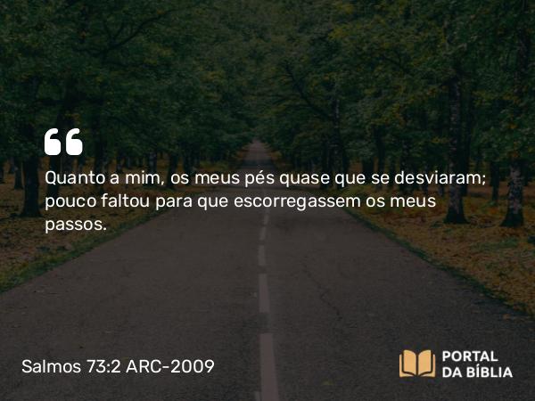 Salmos 73:2 ARC-2009 - Quanto a mim, os meus pés quase que se desviaram; pouco faltou para que escorregassem os meus passos.