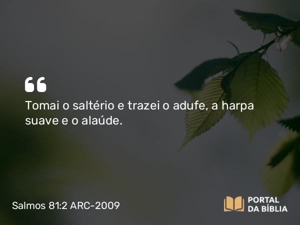 Salmos 81:2 ARC-2009 - Tomai o saltério e trazei o adufe, a harpa suave e o alaúde.