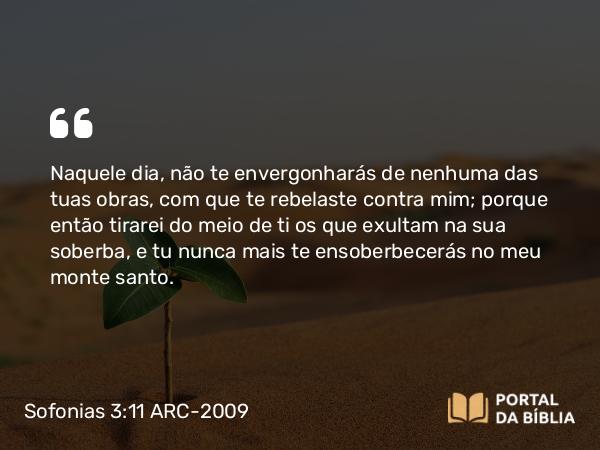 Sofonias 3:11 ARC-2009 - Naquele dia, não te envergonharás de nenhuma das tuas obras, com que te rebelaste contra mim; porque então tirarei do meio de ti os que exultam na sua soberba, e tu nunca mais te ensoberbecerás no meu monte santo.