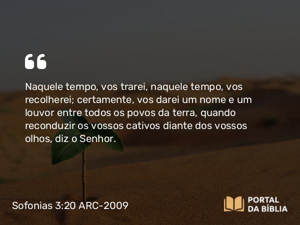 Sofonias 3:20 ARC-2009 - Naquele tempo, vos trarei, naquele tempo, vos recolherei; certamente, vos darei um nome e um louvor entre todos os povos da terra, quando reconduzir os vossos cativos diante dos vossos olhos, diz o Senhor.