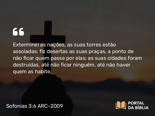 Sofonias 3:6 ARC-2009 - Exterminei as nações, as suas torres estão assoladas; fiz desertas as suas praças, a ponto de não ficar quem passe por elas; as suas cidades foram destruídas, até não ficar ninguém, até não haver quem as habite.