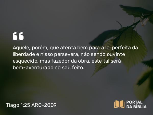 Tiago 1:25 ARC-2009 - Aquele, porém, que atenta bem para a lei perfeita da liberdade e nisso persevera, não sendo ouvinte esquecido, mas fazedor da obra, este tal será bem-aventurado no seu feito.