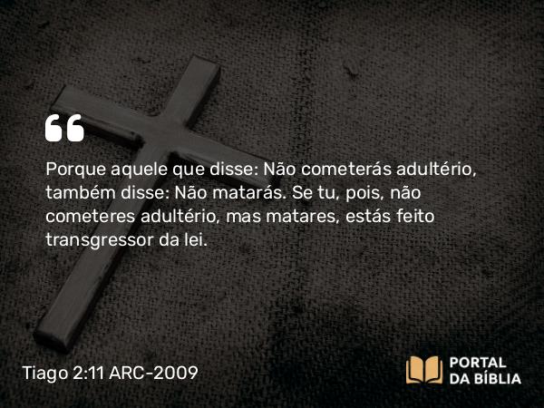 Tiago 2:11 ARC-2009 - Porque aquele que disse: Não cometerás adultério, também disse: Não matarás. Se tu, pois, não cometeres adultério, mas matares, estás feito transgressor da lei.