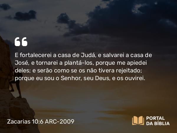 Zacarias 10:6 ARC-2009 - E fortalecerei a casa de Judá, e salvarei a casa de José, e tornarei a plantá-los, porque me apiedei deles; e serão como se os não tivera rejeitado; porque eu sou o Senhor, seu Deus, e os ouvirei.