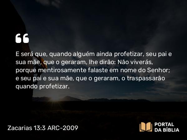 Zacarias 13:3 ARC-2009 - E será que, quando alguém ainda profetizar, seu pai e sua mãe, que o geraram, lhe dirão: Não viverás, porque mentirosamente falaste em nome do Senhor; e seu pai e sua mãe, que o geraram, o traspassarão quando profetizar.