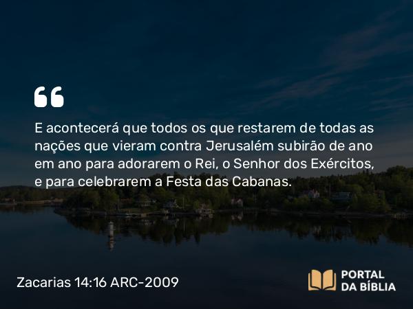 Zacarias 14:16 ARC-2009 - E acontecerá que todos os que restarem de todas as nações que vieram contra Jerusalém subirão de ano em ano para adorarem o Rei, o Senhor dos Exércitos, e para celebrarem a Festa das Cabanas.