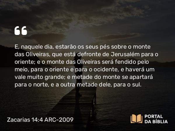 Zacarias 14:4 ARC-2009 - E, naquele dia, estarão os seus pés sobre o monte das Oliveiras, que está defronte de Jerusalém para o oriente; e o monte das Oliveiras será fendido pelo meio, para o oriente e para o ocidente, e haverá um vale muito grande; e metade do monte se apartará para o norte, e a outra metade dele, para o sul.