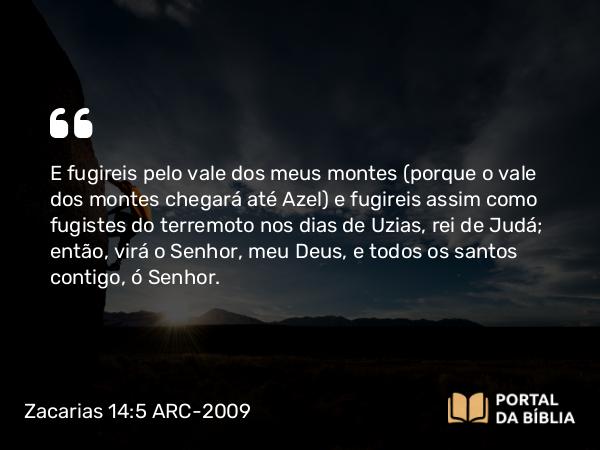 Zacarias 14:5 ARC-2009 - E fugireis pelo vale dos meus montes (porque o vale dos montes chegará até Azel) e fugireis assim como fugistes do terremoto nos dias de Uzias, rei de Judá; então, virá o Senhor, meu Deus, e todos os santos contigo, ó Senhor.