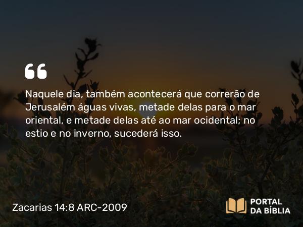 Zacarias 14:8 ARC-2009 - Naquele dia, também acontecerá que correrão de Jerusalém águas vivas, metade delas para o mar oriental, e metade delas até ao mar ocidental; no estio e no inverno, sucederá isso.