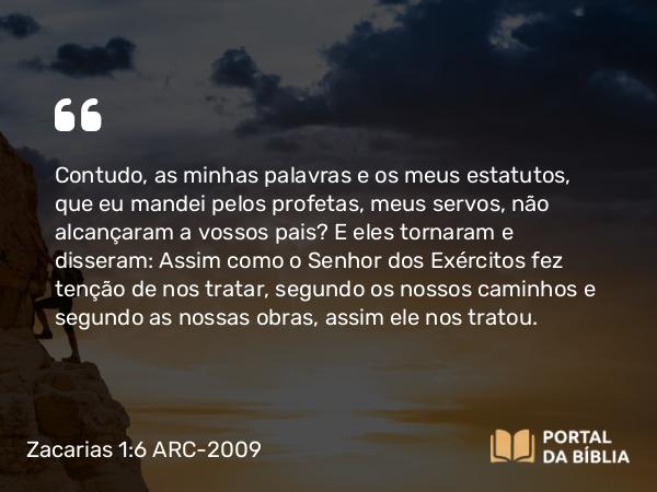 Zacarias 1:6 ARC-2009 - Contudo, as minhas palavras e os meus estatutos, que eu mandei pelos profetas, meus servos, não alcançaram a vossos pais? E eles tornaram e disseram: Assim como o Senhor dos Exércitos fez tenção de nos tratar, segundo os nossos caminhos e segundo as nossas obras, assim ele nos tratou.