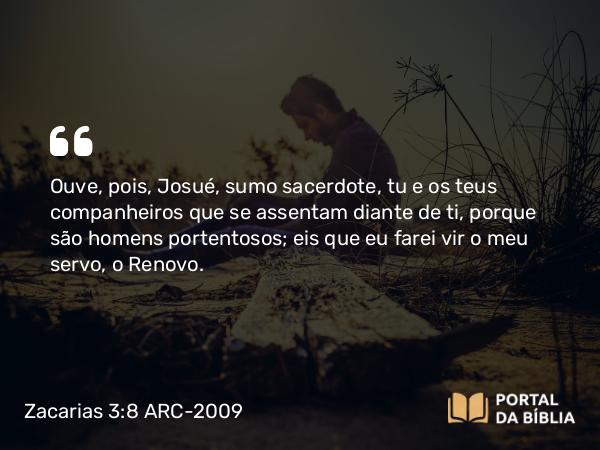 Zacarias 3:8 ARC-2009 - Ouve, pois, Josué, sumo sacerdote, tu e os teus companheiros que se assentam diante de ti, porque são homens portentosos; eis que eu farei vir o meu servo, o Renovo.