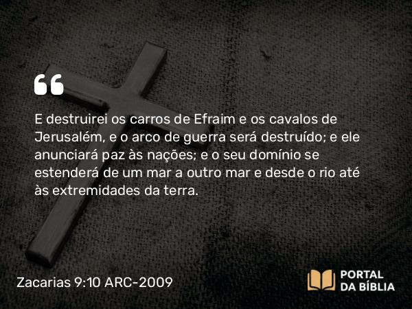 Zacarias 9:10 ARC-2009 - E destruirei os carros de Efraim e os cavalos de Jerusalém, e o arco de guerra será destruído; e ele anunciará paz às nações; e o seu domínio se estenderá de um mar a outro mar e desde o rio até às extremidades da terra.