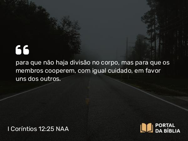 I Coríntios 12:25 NAA - para que não haja divisão no corpo, mas para que os membros cooperem, com igual cuidado, em favor uns dos outros.