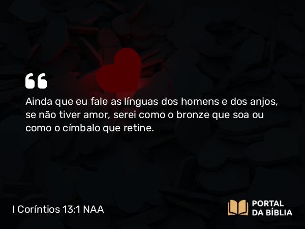 I Coríntios 13:1 NAA - Ainda que eu fale as línguas dos homens e dos anjos, se não tiver amor, serei como o bronze que soa ou como o címbalo que retine.