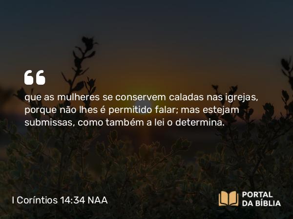 I Coríntios 14:34 NAA - que as mulheres se conservem caladas nas igrejas, porque não lhes é permitido falar; mas estejam submissas, como também a lei o determina.