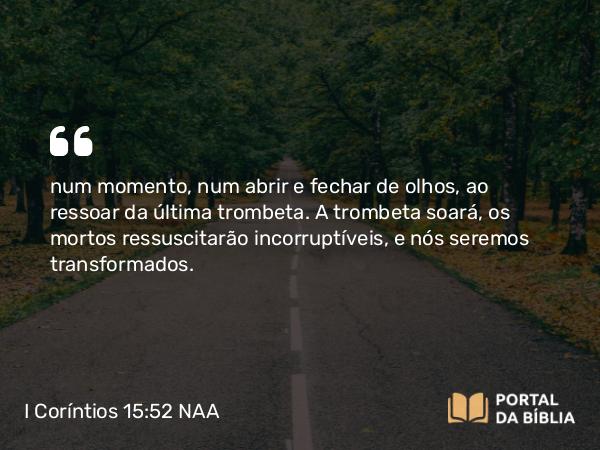 I Coríntios 15:52 NAA - num momento, num abrir e fechar de olhos, ao ressoar da última trombeta. A trombeta soará, os mortos ressuscitarão incorruptíveis, e nós seremos transformados.