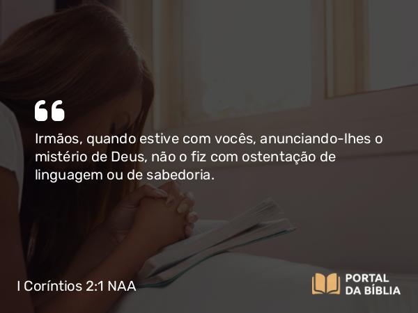 I Coríntios 2:1 NAA - Irmãos, quando estive com vocês, anunciando-lhes o mistério de Deus, não o fiz com ostentação de linguagem ou de sabedoria.