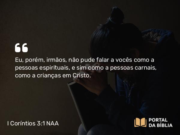 I Coríntios 3:1 NAA - Eu, porém, irmãos, não pude falar a vocês como a pessoas espirituais, e sim como a pessoas carnais, como a crianças em Cristo.