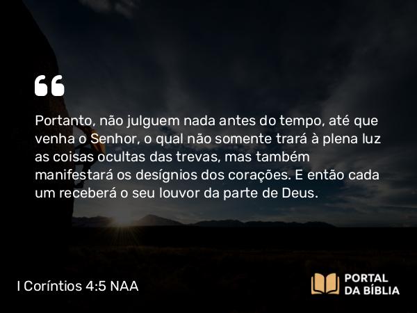 I Coríntios 4:5 NAA - Portanto, não julguem nada antes do tempo, até que venha o Senhor, o qual não somente trará à plena luz as coisas ocultas das trevas, mas também manifestará os desígnios dos corações. E então cada um receberá o seu louvor da parte de Deus.