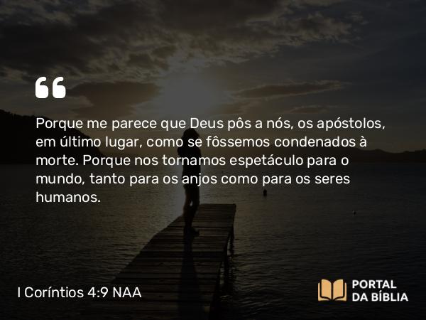 I Coríntios 4:9 NAA - Porque me parece que Deus pôs a nós, os apóstolos, em último lugar, como se fôssemos condenados à morte. Porque nos tornamos espetáculo para o mundo, tanto para os anjos como para os seres humanos.