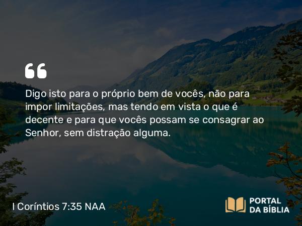 I Coríntios 7:35 NAA - Digo isto para o próprio bem de vocês, não para impor limitações, mas tendo em vista o que é decente e para que vocês possam se consagrar ao Senhor, sem distração alguma.