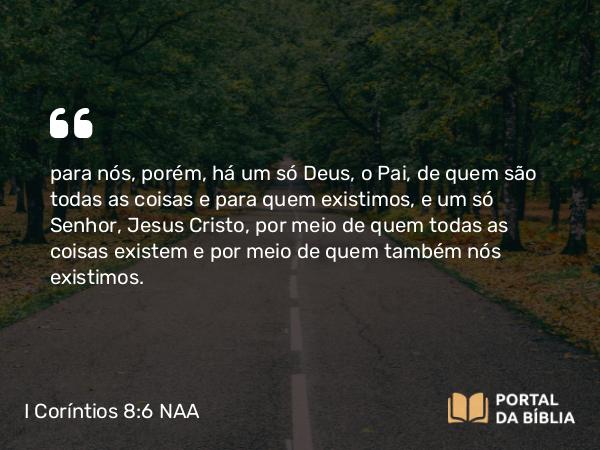 I Coríntios 8:6 NAA - para nós, porém, há um só Deus, o Pai, de quem são todas as coisas e para quem existimos, e um só Senhor, Jesus Cristo, por meio de quem todas as coisas existem e por meio de quem também nós existimos.