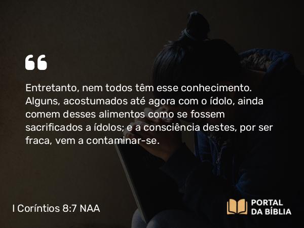 I Coríntios 8:7 NAA - Entretanto, nem todos têm esse conhecimento. Alguns, acostumados até agora com o ídolo, ainda comem desses alimentos como se fossem sacrificados a ídolos; e a consciência destes, por ser fraca, vem a contaminar-se.