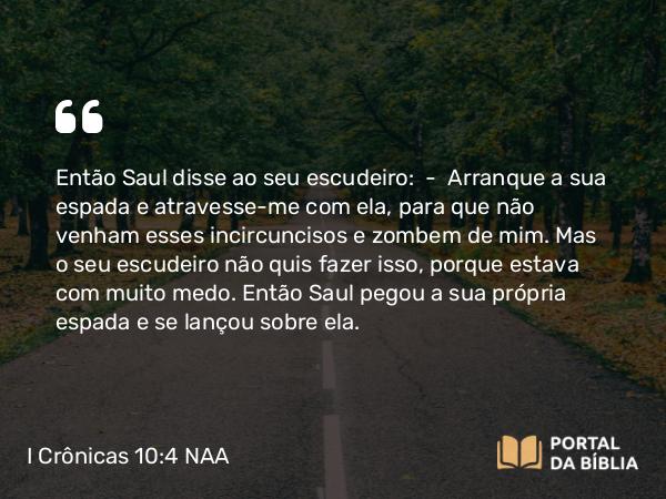 I Crônicas 10:4 NAA - Então Saul disse ao seu escudeiro: — Arranque a sua espada e atravesse-me com ela, para que não venham esses incircuncisos e zombem de mim. Mas o seu escudeiro não quis fazer isso, porque estava com muito medo. Então Saul pegou a sua própria espada e se lançou sobre ela.