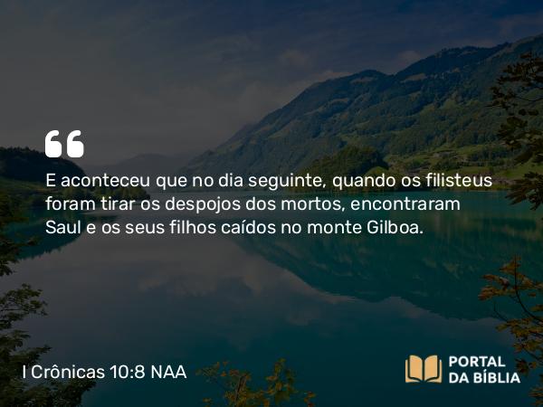 I Crônicas 10:8 NAA - E aconteceu que no dia seguinte, quando os filisteus foram tirar os despojos dos mortos, encontraram Saul e os seus filhos caídos no monte Gilboa.