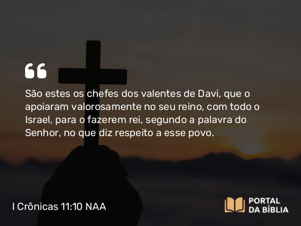 I Crônicas 11:10 NAA - São estes os chefes dos valentes de Davi, que o apoiaram valorosamente no seu reino, com todo o Israel, para o fazerem rei, segundo a palavra do Senhor, no que diz respeito a esse povo.