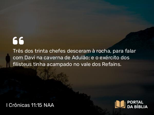 I Crônicas 11:15 NAA - Três dos trinta chefes desceram à rocha, para falar com Davi na caverna de Adulão; e o exército dos filisteus tinha acampado no vale dos Refains.