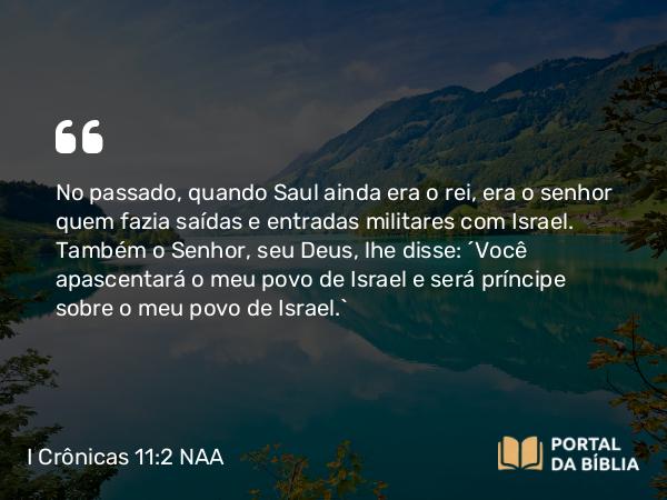 I Crônicas 11:2 NAA - No passado, quando Saul ainda era o rei, era o senhor quem fazia saídas e entradas militares com Israel. Também o Senhor, seu Deus, lhe disse: 