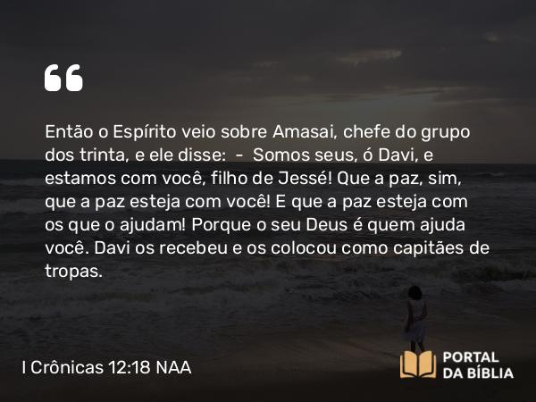 I Crônicas 12:18 NAA - Então o Espírito veio sobre Amasai, chefe do grupo dos trinta, e ele disse: — Somos seus, ó Davi, e estamos com você, filho de Jessé! Que a paz, sim, que a paz esteja com você! E que a paz esteja com os que o ajudam! Porque o seu Deus é quem ajuda você. Davi os recebeu e os colocou como capitães de tropas.