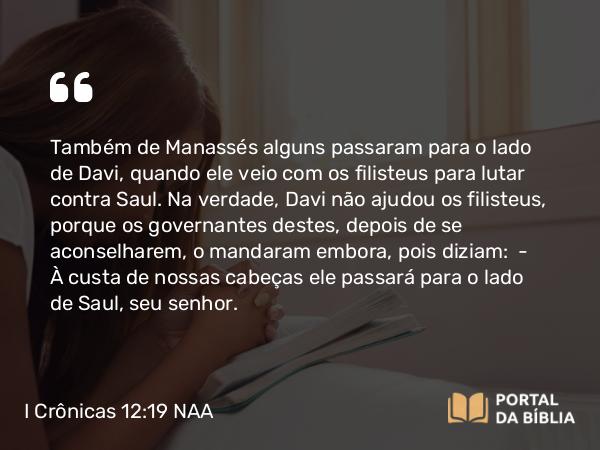 I Crônicas 12:19 NAA - Também de Manassés alguns passaram para o lado de Davi, quando ele veio com os filisteus para lutar contra Saul. Na verdade, Davi não ajudou os filisteus, porque os governantes destes, depois de se aconselharem, o mandaram embora, pois diziam: — À custa de nossas cabeças ele passará para o lado de Saul, seu senhor.