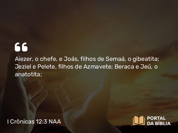 I Crônicas 12:3 NAA - Aiezer, o chefe, e Joás, filhos de Semaá, o gibeatita; Jeziel e Pelete, filhos de Azmavete; Beraca e Jeú, o anatotita;