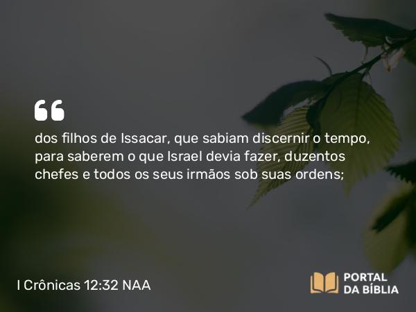 I Crônicas 12:32 NAA - dos filhos de Issacar, que sabiam discernir o tempo, para saberem o que Israel devia fazer, duzentos chefes e todos os seus irmãos sob suas ordens;