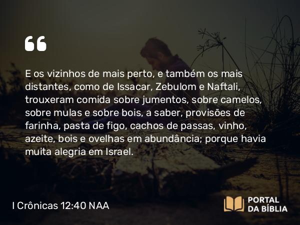 I Crônicas 12:40 NAA - E os vizinhos de mais perto, e também os mais distantes, como de Issacar, Zebulom e Naftali, trouxeram comida sobre jumentos, sobre camelos, sobre mulas e sobre bois, a saber, provisões de farinha, pasta de figo, cachos de passas, vinho, azeite, bois e ovelhas em abundância; porque havia muita alegria em Israel.