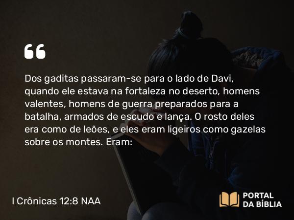 I Crônicas 12:8 NAA - Dos gaditas passaram-se para o lado de Davi, quando ele estava na fortaleza no deserto, homens valentes, homens de guerra preparados para a batalha, armados de escudo e lança. O rosto deles era como de leões, e eles eram ligeiros como gazelas sobre os montes. Eram: