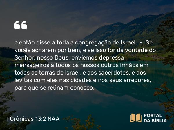 I Crônicas 13:2 NAA - e então disse a toda a congregação de Israel: — Se vocês acharem por bem, e se isso for da vontade do Senhor, nosso Deus, enviemos depressa mensageiros a todos os nossos outros irmãos em todas as terras de Israel, e aos sacerdotes, e aos levitas com eles nas cidades e nos seus arredores, para que se reúnam conosco.