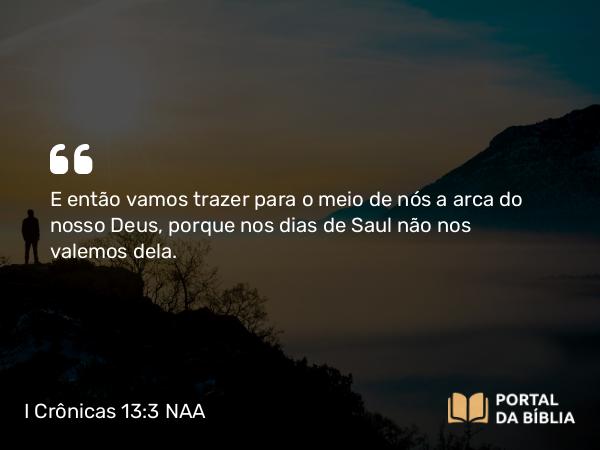 I Crônicas 13:3 NAA - E então vamos trazer para o meio de nós a arca do nosso Deus, porque nos dias de Saul não nos valemos dela.