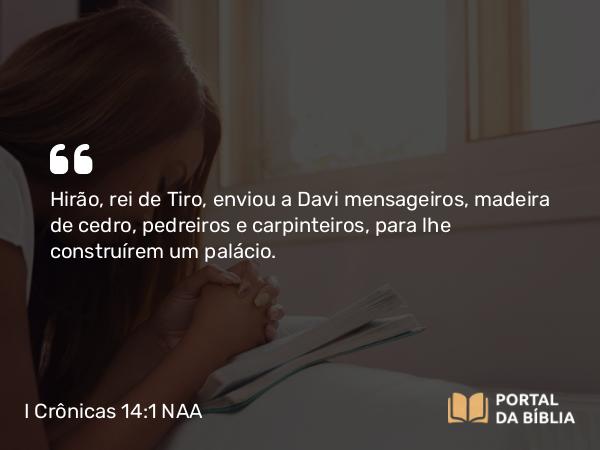 I Crônicas 14:1 NAA - Hirão, rei de Tiro, enviou a Davi mensageiros, madeira de cedro, pedreiros e carpinteiros, para lhe construírem um palácio.