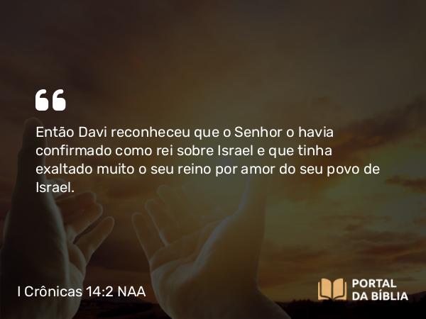 I Crônicas 14:2 NAA - Então Davi reconheceu que o Senhor o havia confirmado como rei sobre Israel e que tinha exaltado muito o seu reino por amor do seu povo de Israel.