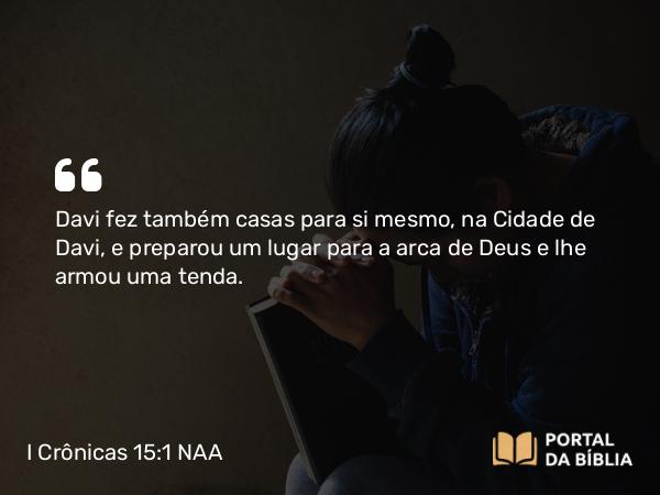 I Crônicas 15:1 NAA - Davi fez também casas para si mesmo, na Cidade de Davi, e preparou um lugar para a arca de Deus e lhe armou uma tenda.