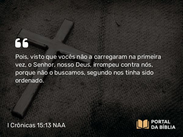 I Crônicas 15:13 NAA - Pois, visto que vocês não a carregaram na primeira vez, o Senhor, nosso Deus, irrompeu contra nós, porque não o buscamos, segundo nos tinha sido ordenado.