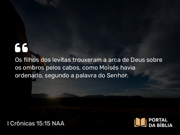 I Crônicas 15:15 NAA - Os filhos dos levitas trouxeram a arca de Deus sobre os ombros pelos cabos, como Moisés havia ordenado, segundo a palavra do Senhor.