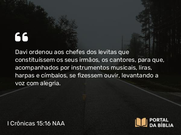 I Crônicas 15:16 NAA - Davi ordenou aos chefes dos levitas que constituíssem os seus irmãos, os cantores, para que, acompanhados por instrumentos musicais, liras, harpas e címbalos, se fizessem ouvir, levantando a voz com alegria.